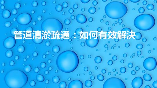 管道清淤疏通：如何有效解決管道堵塞問題？